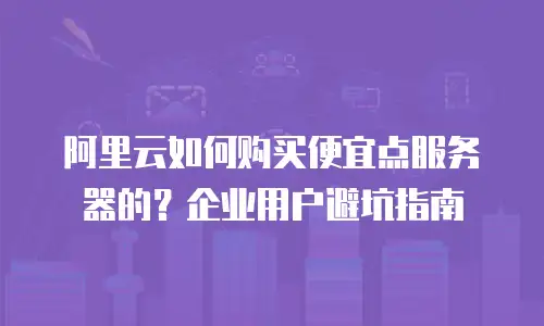 阿里云如何购买便宜点服务器的？企业用户避坑指南