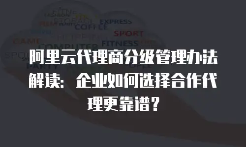 阿里云代理商分级管理办法解读：企业如何选择合作代理更靠谱？