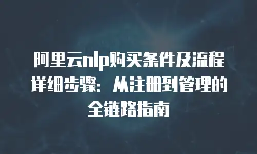 阿里云nlp购买条件及流程详细步骤：从注册到管理的全链路指南