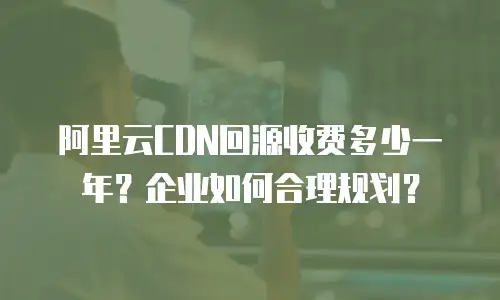 阿里云CDN回源收费多少一年？企业如何合理规划？