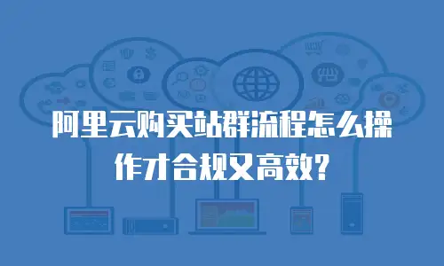 阿里云购买站群流程怎么操作才合规又高效？