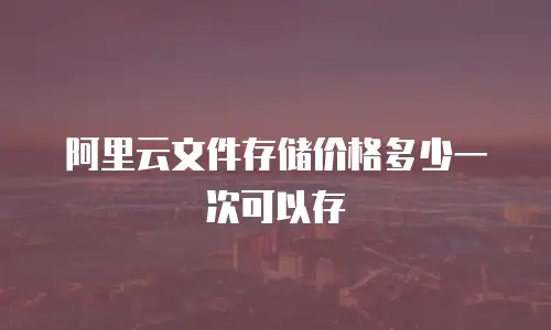 阿里云文件存储价格多少一次可以存