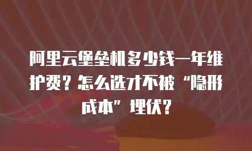 阿里云堡垒机多少钱一年维护费？怎么选才不被&ldquo;隐形成本&rdquo;埋伏？