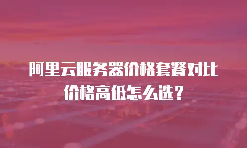阿里云服务器价格套餐对比价格高低怎么选？