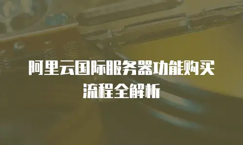 阿里云国际服务器功能购买流程全解析