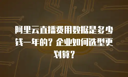 阿里云直播费用数据是多少钱一年的？企业如何选型更划算？
