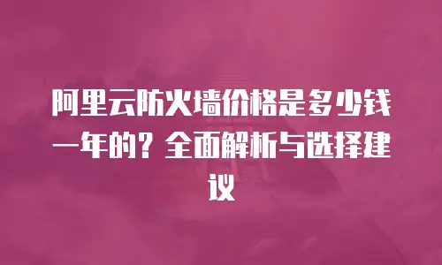 阿里云防火墙价格是多少钱一年的？全面解析与选择建议