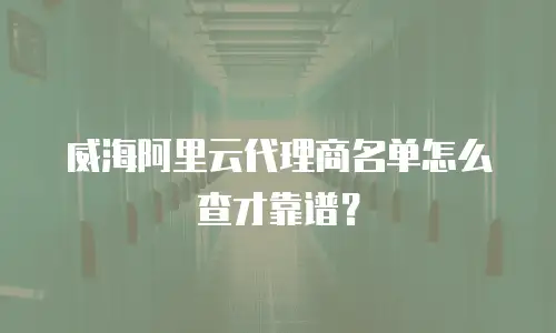 威海阿里云代理商名单怎么查才靠谱？