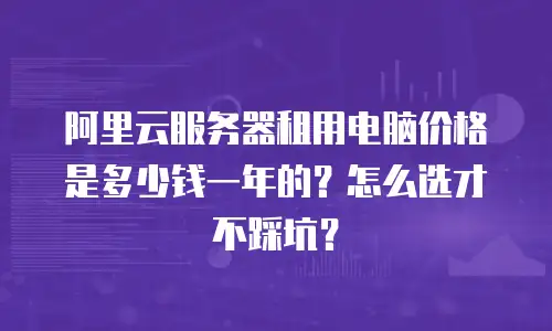 阿里云服务器租用电脑价格是多少钱一年的？怎么选才不踩坑？