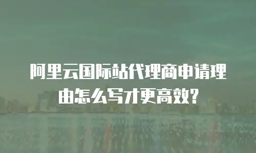 阿里云国际站代理商申请理由怎么写才更高效？