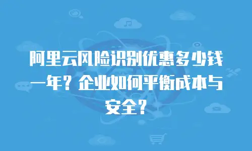 阿里云风险识别优惠多少钱一年？企业如何平衡成本与安全？