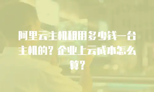 阿里云主机租用多少钱一台主机的？企业上云成本怎么算？