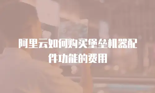 阿里云如何购买堡垒机器配件功能的费用