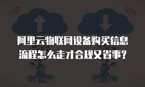 阿里云物联网设备购买信息流程怎么走才合规又省事？