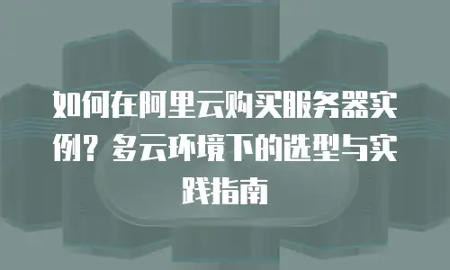 如何在阿里云购买服务器实例？多云环境下的选型与实践指南