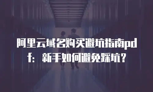阿里云域名购买避坑指南pdf：新手如何避免踩坑？