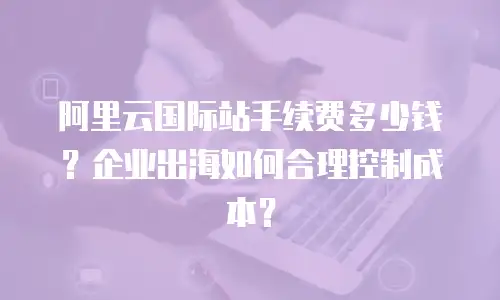 阿里云国际站手续费多少钱？企业出海如何合理控制成本？