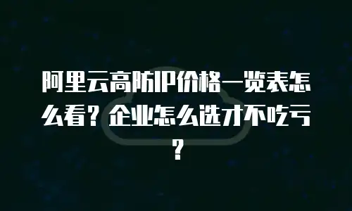 阿里云高防IP价格一览表怎么看？企业怎么选才不吃亏？