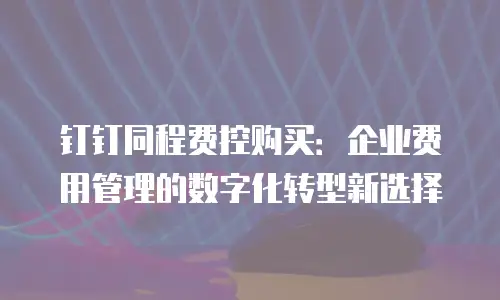 钉钉同程费控购买：企业费用管理的数字化转型新选择