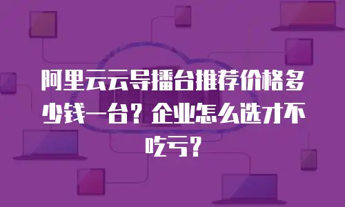 阿里云云导播台推荐价格多少钱一台？企业怎么选才不吃亏？