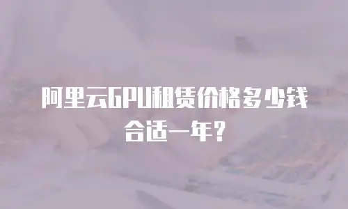 阿里云GPU租赁价格多少钱合适一年？