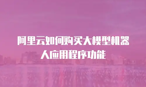 阿里云如何购买大模型机器人应用程序功能