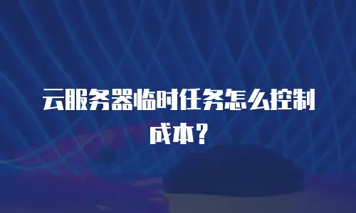 云服务器临时任务怎么控制成本？