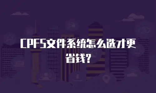 CPFS文件系统怎么选才更省钱？