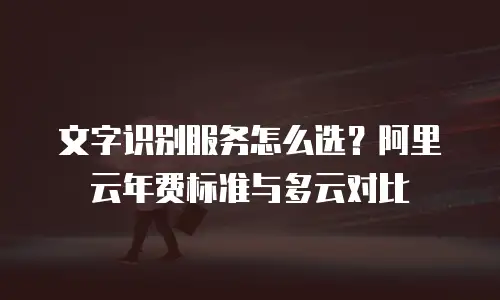 文字识别服务怎么选？阿里云年费标准与多云对比
