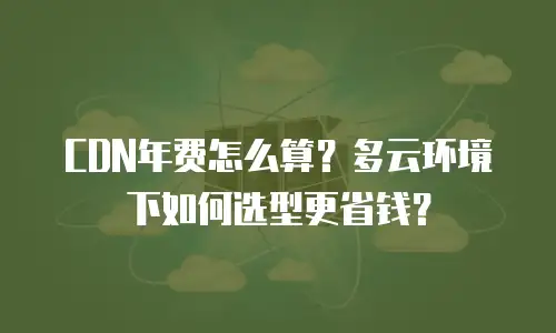CDN年费怎么算？多云环境下如何选型更省钱？