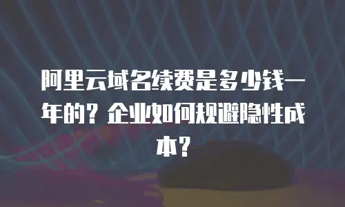 阿里云域名续费是多少钱一年的？企业如何规避隐性成本？