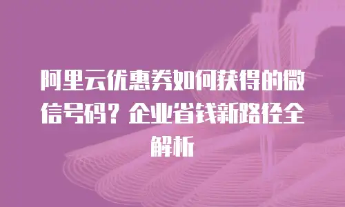 阿里云优惠券如何获得的微信号码？企业省钱新路径全解析