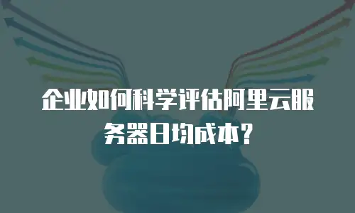 企业如何科学评估阿里云服务器日均成本？