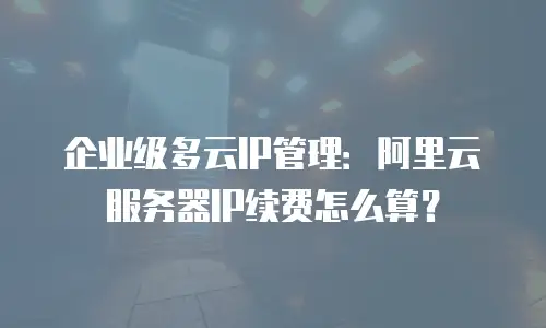企业级多云IP管理：阿里云服务器IP续费怎么算？