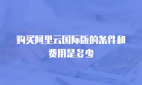 购买阿里云国际版的条件和费用是多少