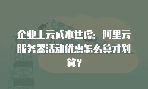 企业上云成本焦虑：阿里云服务器活动优惠怎么算才划算？