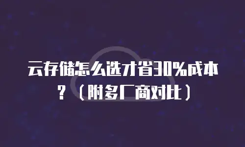 云存储怎么选才省30%成本？（附多厂商对比）