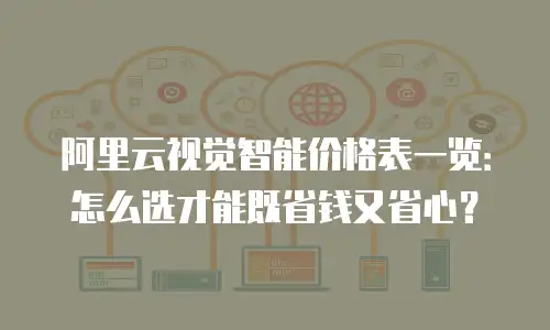 阿里云视觉智能价格表一览：怎么选才能既省钱又省心？