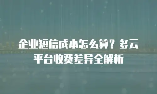 企业短信成本怎么算？多云平台收费差异全解析