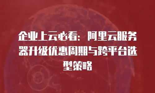 企业上云必看：阿里云服务器升级优惠周期与跨平台选型策略