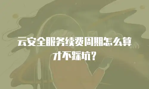 云安全服务续费周期怎么算才不踩坑？