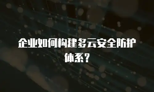 企业如何构建多云安全防护体系？