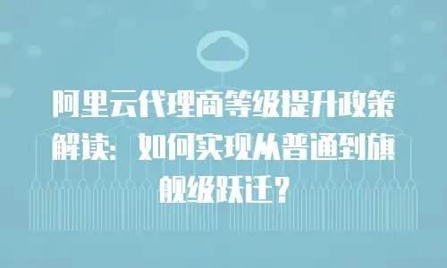 阿里云代理商等级提升政策解读：如何实现从普通到旗舰级跃迁？