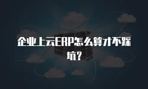 企业上云ERP怎么算才不踩坑？