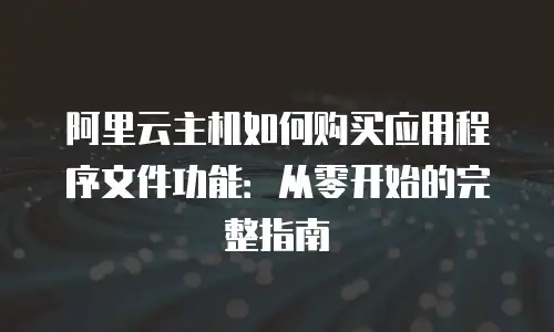 阿里云主机如何购买应用程序文件功能：从零开始的完整指南