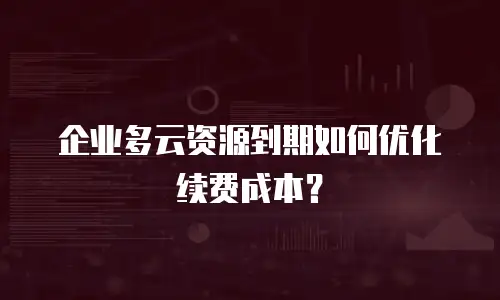 企业多云资源到期如何优化续费成本？