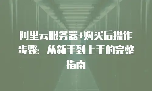 阿里云服务器+购买后操作步骤：从新手到上手的完整指南