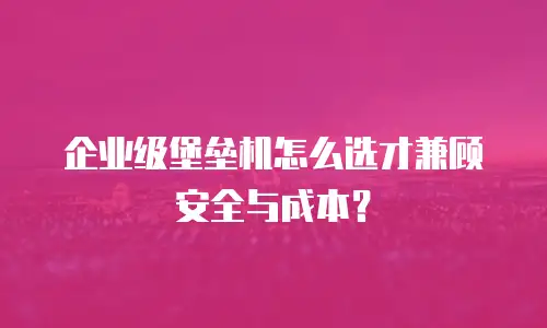 企业级堡垒机怎么选才兼顾安全与成本？