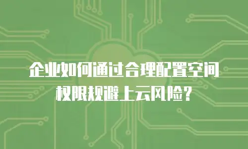 企业如何通过合理配置空间权限规避上云风险？
