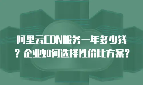 阿里云CDN服务一年多少钱？企业如何选择性价比方案？